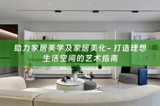 助力家居美学及家居美化- 打造理想生活空间的艺术指南