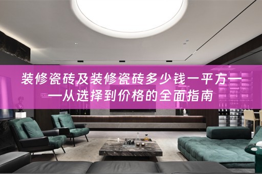 装修瓷砖及装修瓷砖多少钱一平方——从选择到价格的全面指南