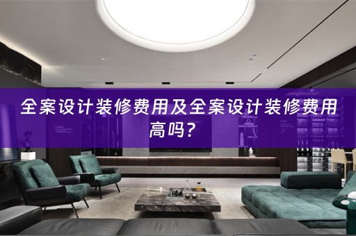 全案设计装修费用及全案设计装修费用高吗？ 