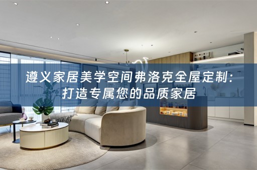遵义家居美学空间弗洛克全屋定制：打造专属您的品质家居