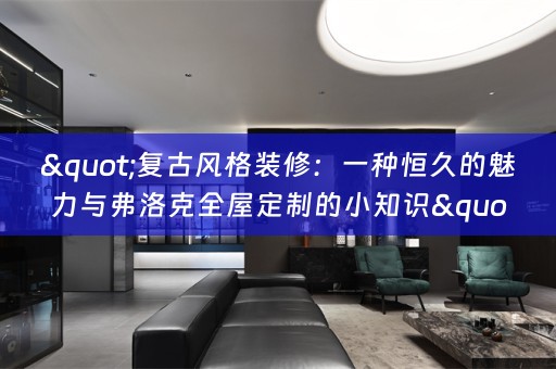 "复古风格装修：一种恒久的魅力与弗洛克全屋定制的小知识"