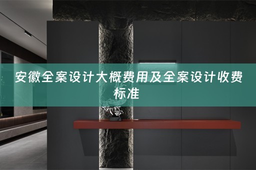安徽全案设计大概费用及全案设计收费标准 