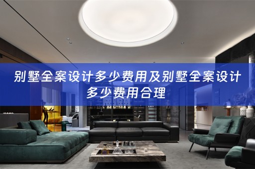 别墅全案设计多少费用及别墅全案设计多少费用合理 
