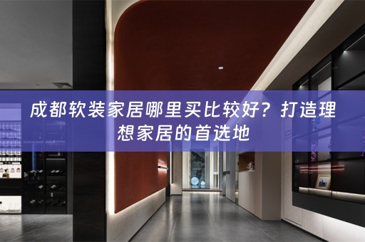 成都家居哪里买比较好？打造理想家居的首选地