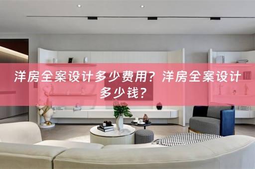 洋房全案设计多少费用？洋房全案设计多少钱？ 