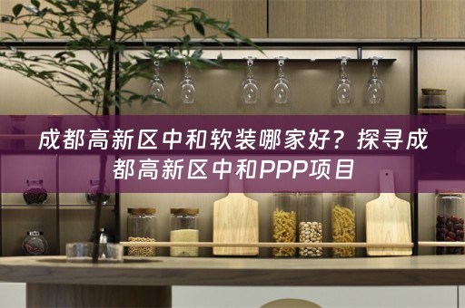 成都高新区中和哪家好？探寻成都高新区中和PPP项目
