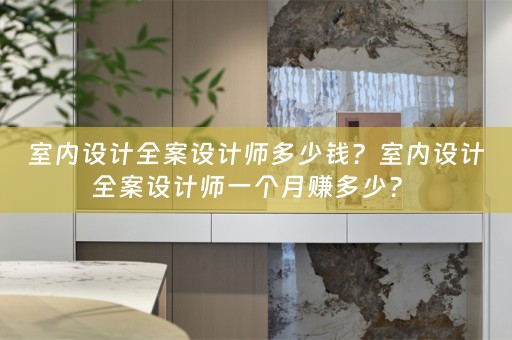 室内设计全案设计师多少钱？室内设计全案设计师一个月赚多少？ 