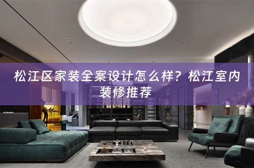松江区家装全案设计怎么样？松江室内装修推荐 