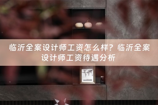 临沂全案设计师工资怎么样？临沂全案设计师工资待遇分析 