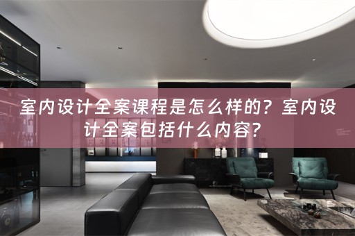 室内设计全案课程是怎么样的？室内设计全案包括什么内容？ 