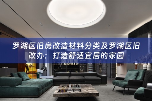 罗湖区旧房改造材料分类及罗湖区旧改办：打造舒适宜居的家园