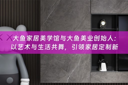 大鱼家居美学馆与大鱼美业创始人：以艺术与生活共舞，引领家居定制新风潮
