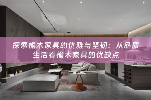 探索榆木家具的优雅与坚韧：从品质生活看榆木家具的优缺点