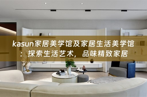 kasun家居美学馆及家居生活美学馆：探索生活艺术，品味精致家居