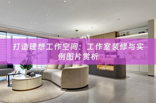 打造理想工作空间：工作室装修与实例图片赏析