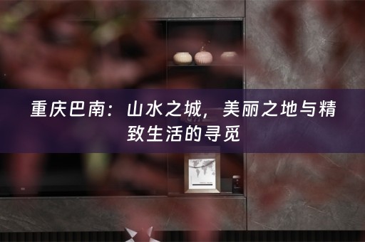 重庆巴南：山水之城，美丽之地与精致生活的寻觅