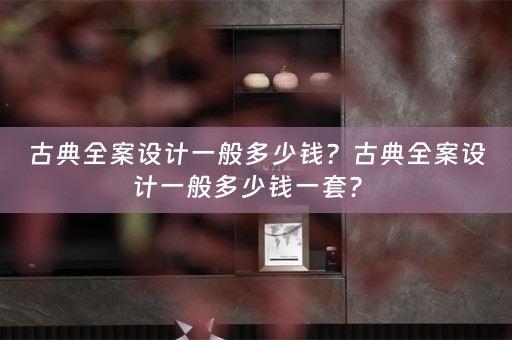 古典全案设计一般多少钱？古典全案设计一般多少钱一套？ 
