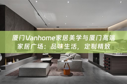 厦门Vanhome家居美学与厦门高端家居广场：品味生活，定制精致