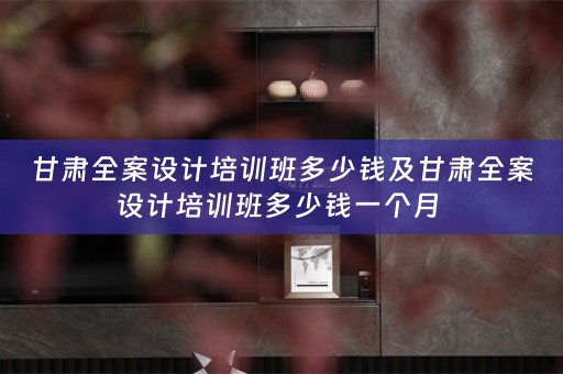 甘肃全案设计培训班多少钱及甘肃全案设计培训班多少钱一个月 