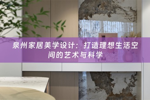泉州家居美学设计：打造理想生活空间的艺术与科学