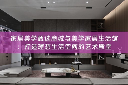 家居美学甄选商城与美学家居生活馆：打造理想生活空间的艺术殿堂
