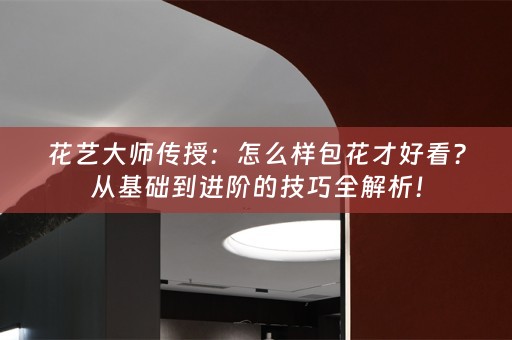 花艺大师传授：怎么样包花才好看？从基础到进阶的技巧全解析！