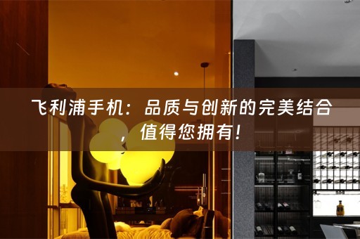 飞利浦手机：品质与创新的完美结合，值得您拥有！