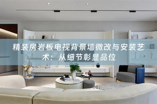 精装房岩板电视背景墙微改与安装艺术：从细节彰显品位