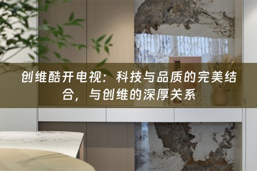 创维酷开电视：科技与品质的完美结合，与创维的深厚关系
