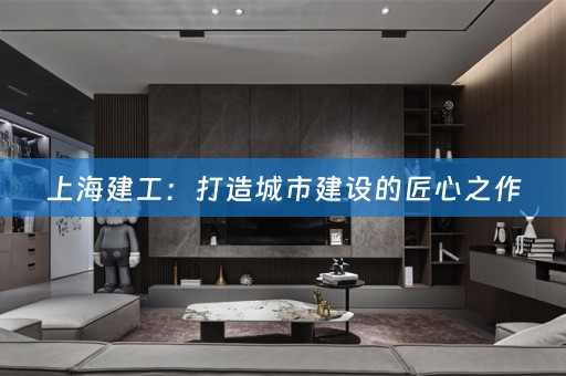上海建工：打造城市建设的匠心之作