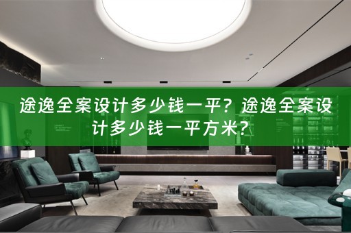 途逸全案设计多少钱一平？途逸全案设计多少钱一平方米？ 