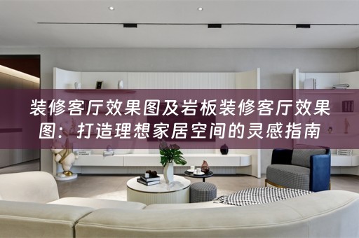 装修客厅效果图及岩板装修客厅效果图：打造理想家居空间的灵感指南