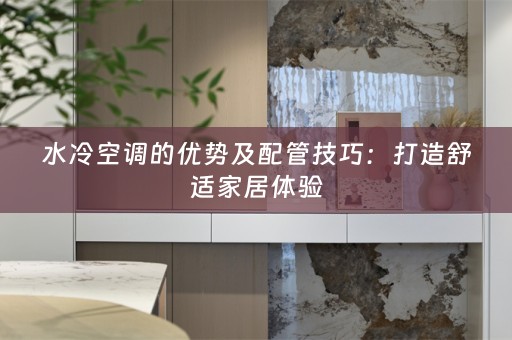 水冷空调的优势及配管技巧：打造舒适家居体验