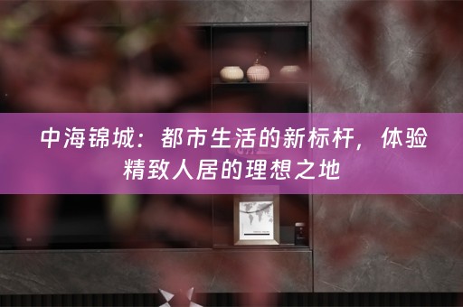 中海锦城：都市生活的新标杆，体验精致人居的理想之地