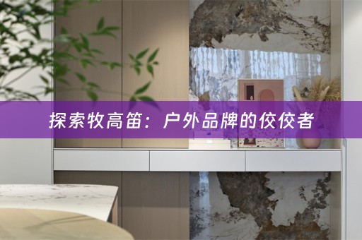探索牧高笛：户外品牌的佼佼者