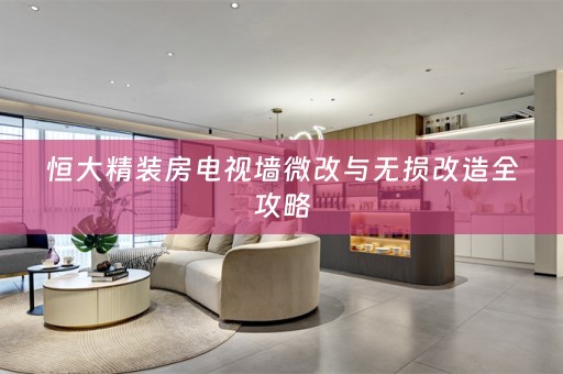 恒大精装房电视墙微改与无损改造全攻略