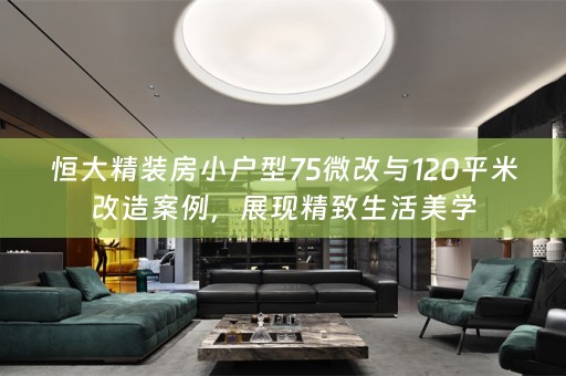 恒大精装房小户型75微改与120平米改造案例，展现精致生活美学