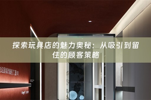 探索玩具店的魅力奥秘：从吸引到留住的顾客策略