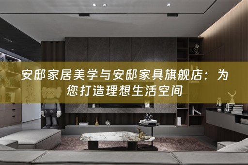 安邸家居美学与安邸家具旗舰店：为您打造理想生活空间