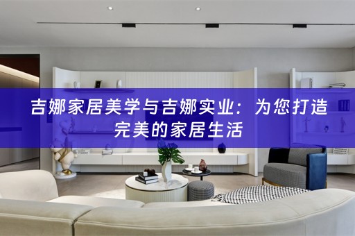 吉娜家居美学与吉娜实业：为您打造完美的家居生活