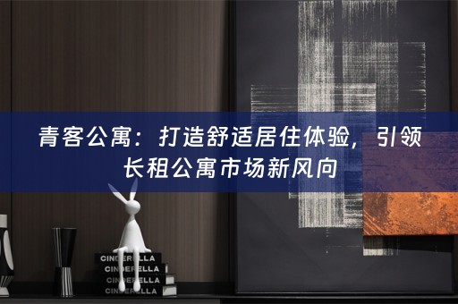 青客公寓：打造舒适居住体验，引领长租公寓市场新风向