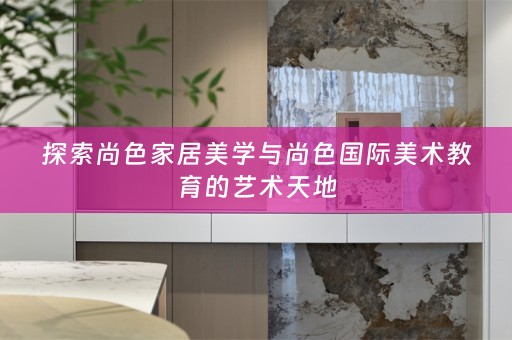 探索尚色家居美学与尚色国际美术教育的艺术天地