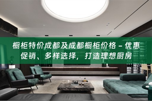 橱柜特价成都及成都橱柜价格 - 优惠促销、多样选择，打造理想厨房