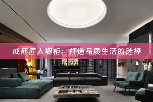 成都匠人橱柜：打造品质生活的选择