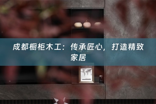成都橱柜木工：传承匠心，打造精致家居