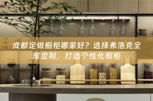 成都定做橱柜哪家好？选择弗洛克，打造个性化橱柜