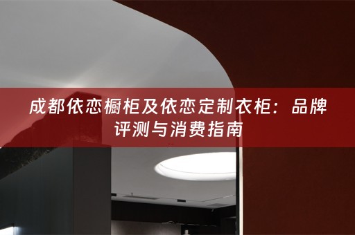 成都依恋橱柜及依恋定制衣柜：品牌评测与消费指南