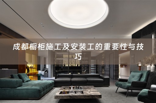 成都橱柜施工及安装工的重要性与技巧