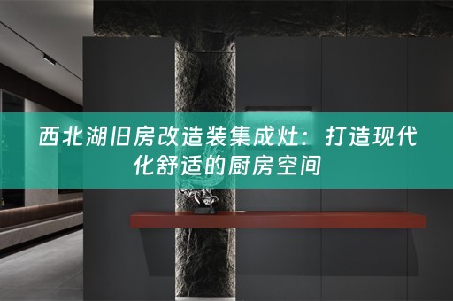 西北湖旧房改造装集成灶：打造现代化舒适的厨房空间
