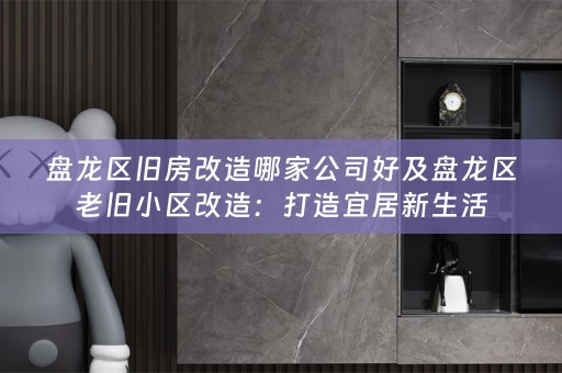 盘龙区旧房改造哪家公司好及盘龙区老旧小区改造：打造宜居新生活
